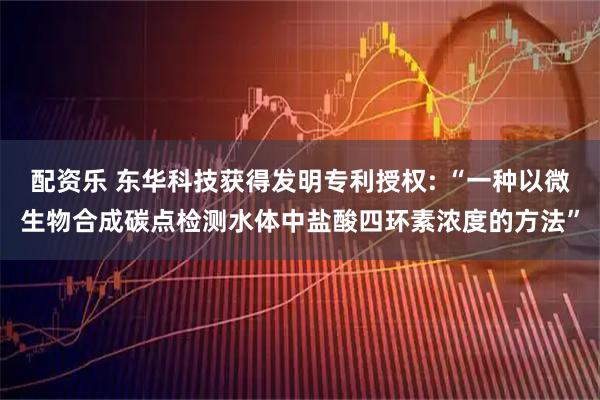 配资乐 东华科技获得发明专利授权: “一种以微生物合成碳点检测水体中盐酸四环素浓度的方法”