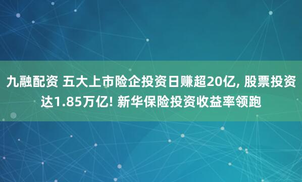 九融配资 五大上市险企投资日赚超20亿, 股票投资达1.85万亿! 新华保险投资收益率领跑