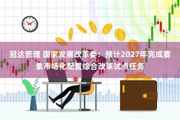 冠达管理 国家发展改革委：预计2027年完成要素市场化配置综合改革试点任务