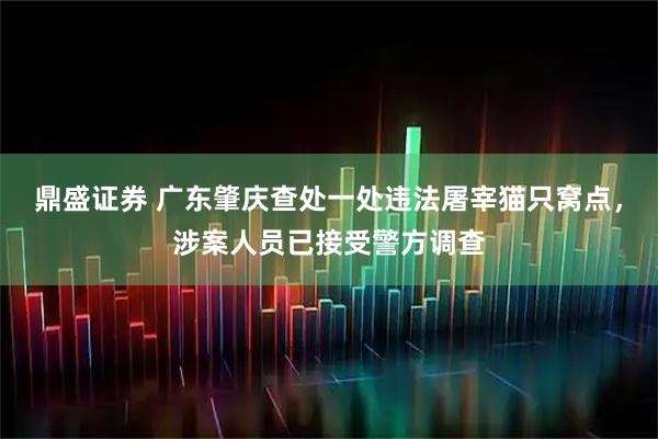鼎盛证券 广东肇庆查处一处违法屠宰猫只窝点，涉案人员已接受警方调查