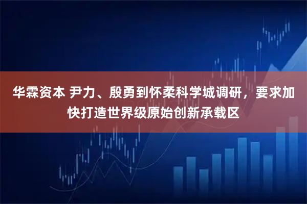 华霖资本 尹力、殷勇到怀柔科学城调研,要求加快打造世界级原始创新承载区