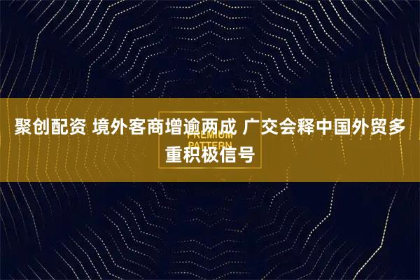 聚创配资 境外客商增逾两成 广交会释中国外贸多重积极信号