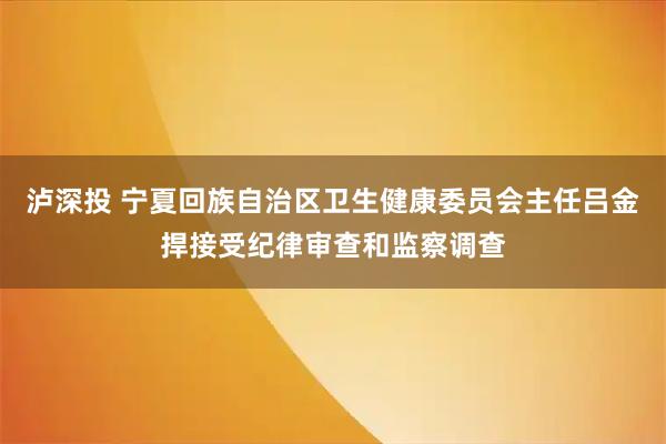 泸深投 宁夏回族自治区卫生健康委员会主任吕金捍接受纪律审查和监察调查