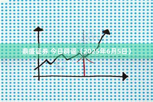 鼎盛证券 今日辟谣(2025年6月5日)