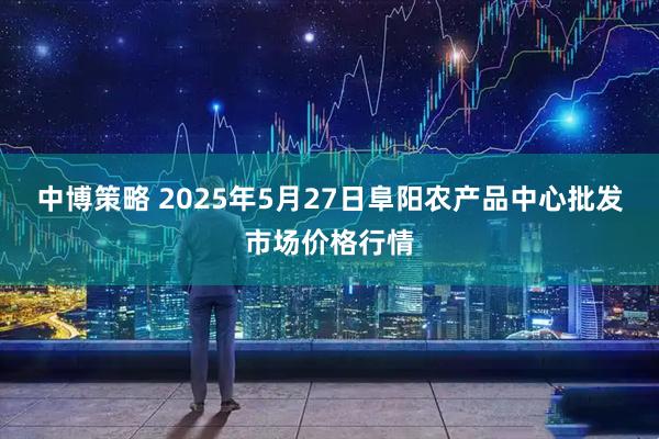 中博策略 2025年5月27日阜阳农产品中心批发市场价格行情