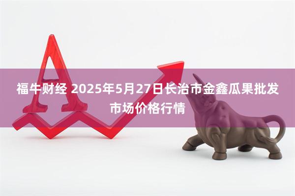 福牛财经 2025年5月27日长治市金鑫瓜果批发市场价格行情