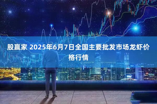 股赢家 2025年6月7日全国主要批发市场龙虾价格行情