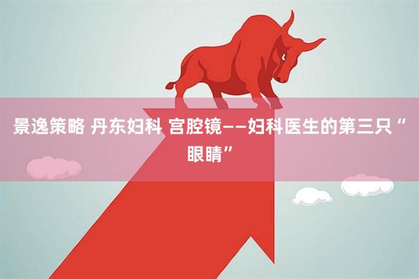 景逸策略 丹东妇科 宫腔镜——妇科医生的第三只“眼睛”