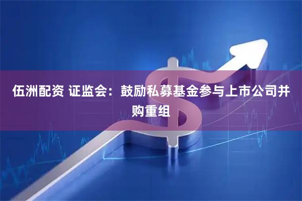 伍洲配资 证监会:鼓励私募基金参与上市公司并购重组