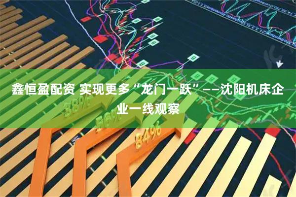 鑫恒盈配资 实现更多“龙门一跃”——沈阳机床企业一线观察