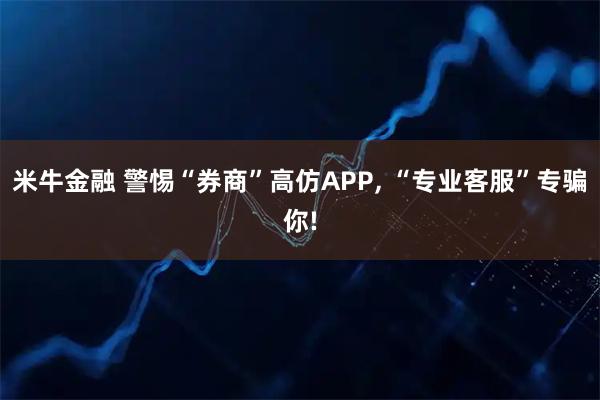 米牛金融 警惕“券商”高仿APP, “专业客服”专骗你!