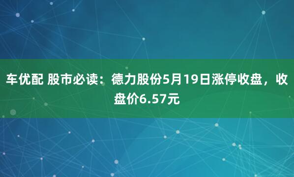 车优配 股市必读:德力股份5月19日涨停收盘,收盘价6.57元