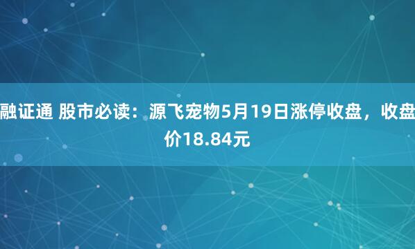 融证通 股市必读：源飞宠物5月19日涨停收盘，收盘价18.84元