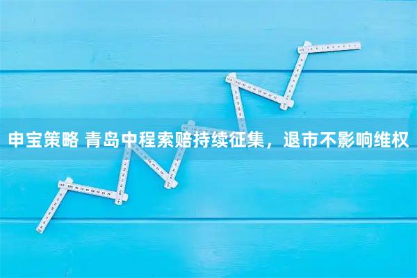 申宝策略 青岛中程索赔持续征集，退市不影响维权