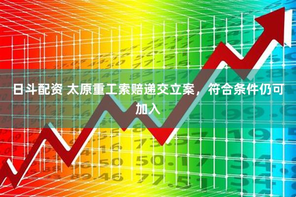 日斗配资 太原重工索赔递交立案，符合条件仍可加入