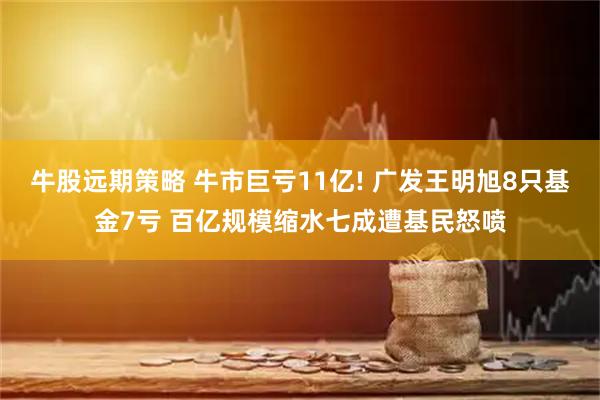 牛股远期策略 牛市巨亏11亿! 广发王明旭8只基金7亏 百亿规模缩水七成遭基民怒喷