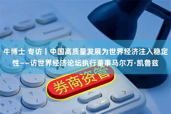 牛博士 专访丨中国高质量发展为世界经济注入稳定性——访世界经济论坛执行董事马尔万·凯鲁兹