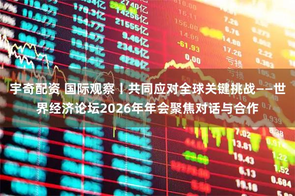 宇奇配资 国际观察丨共同应对全球关键挑战——世界经济论坛2026年年会聚焦对话与合作