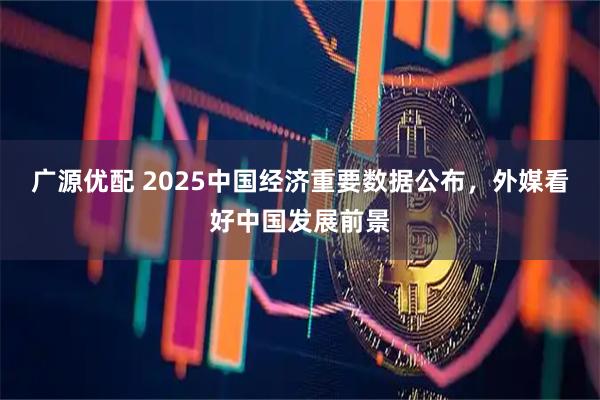 广源优配 2025中国经济重要数据公布，外媒看好中国发展前景