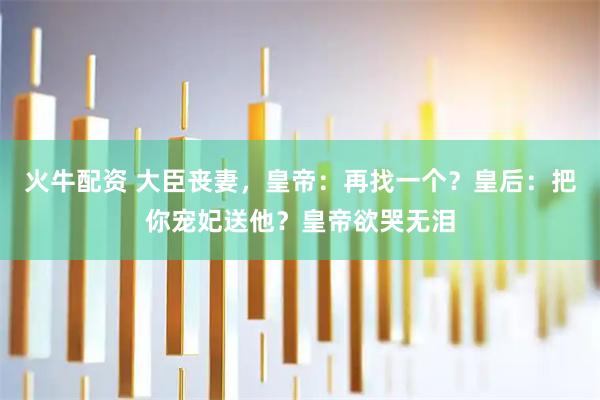 火牛配资 大臣丧妻，皇帝：再找一个？皇后：把你宠妃送他？皇帝欲哭无泪