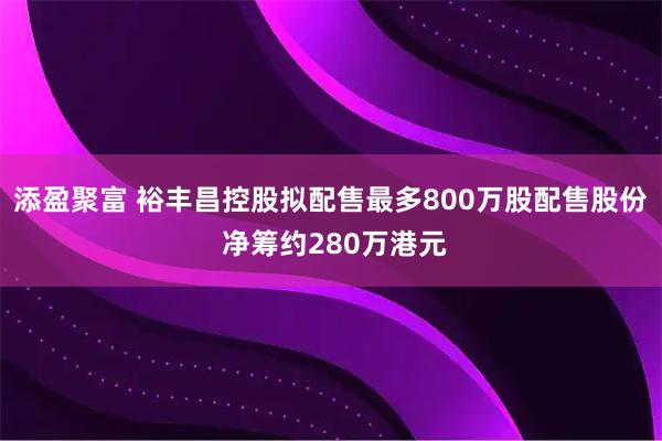 添盈聚富 裕丰昌控股拟配售最多800万股配售股份 净筹约280万港元