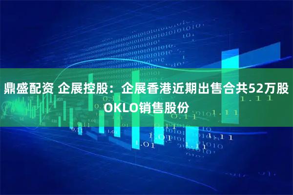 鼎盛配资 企展控股：企展香港近期出售合共52万股OKLO销售股份