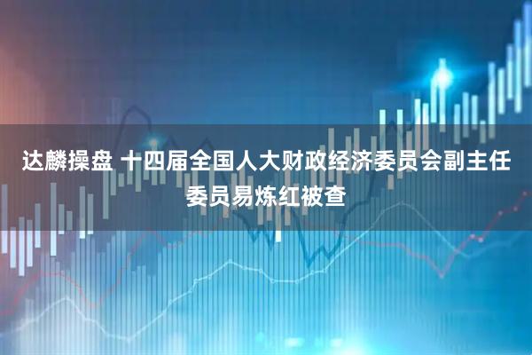 达麟操盘 十四届全国人大财政经济委员会副主任委员易炼红被查