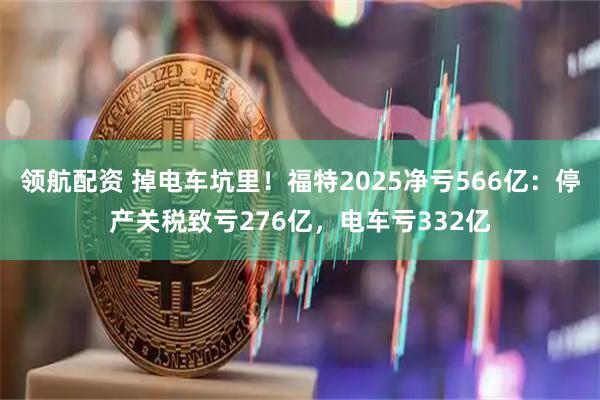 领航配资 掉电车坑里！福特2025净亏566亿：停产关税致亏276亿，电车亏332亿