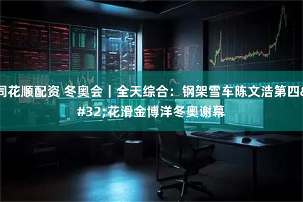 同花顺配资 冬奥会｜全天综合：钢架雪车陈文浩第四 花滑金博洋冬奥谢幕
