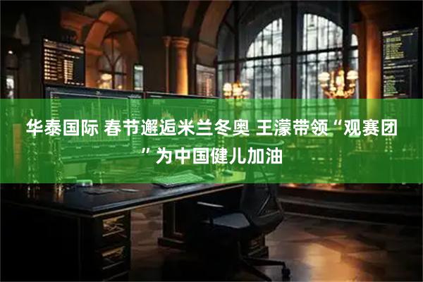 华泰国际 春节邂逅米兰冬奥 王濛带领“观赛团”为中国健儿加油