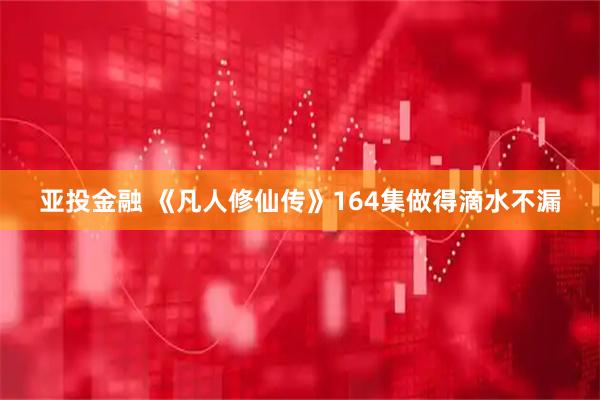 亚投金融 《凡人修仙传》164集做得滴水不漏