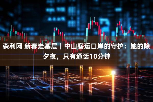 森利网 新春走基层｜中山客运口岸的守护：她的除夕夜，只有通话10分钟