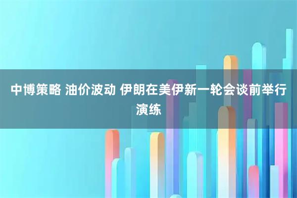 中博策略 油价波动 伊朗在美伊新一轮会谈前举行演练