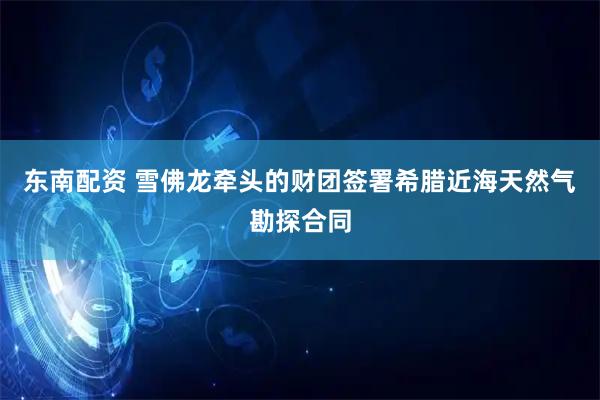 东南配资 雪佛龙牵头的财团签署希腊近海天然气勘探合同