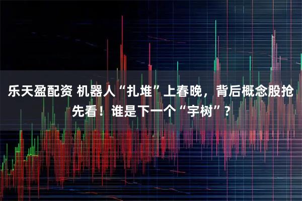 乐天盈配资 机器人“扎堆”上春晚，背后概念股抢先看！谁是下一个“宇树”？
