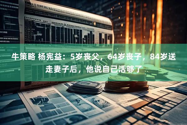 牛策略 杨宪益：5岁丧父，64岁丧子，84岁送走妻子后，他说自己活够了