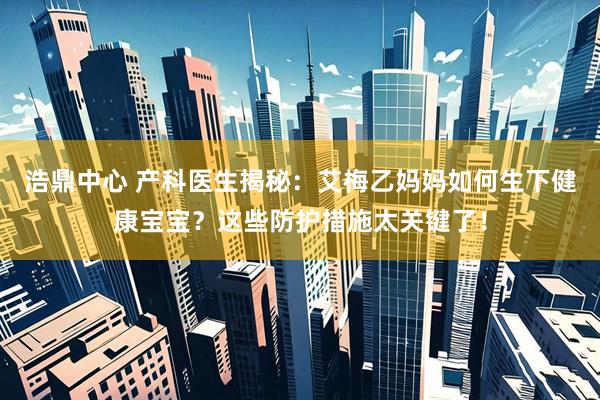 浩鼎中心 产科医生揭秘：艾梅乙妈妈如何生下健康宝宝？这些防护措施太关键了！
