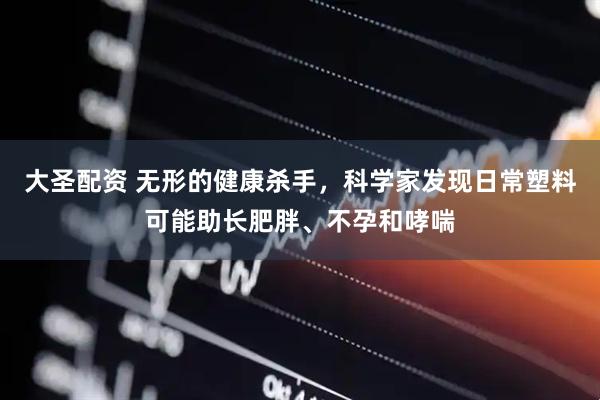 大圣配资 无形的健康杀手，科学家发现日常塑料可能助长肥胖、不孕和哮喘