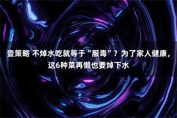 壹策略 不焯水吃就等于“服毒”？为了家人健康，这6种菜再懒也要焯下水