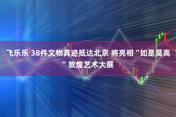飞乐乐 38件文物真迹抵达北京 将亮相“如是莫高”敦煌艺术大展