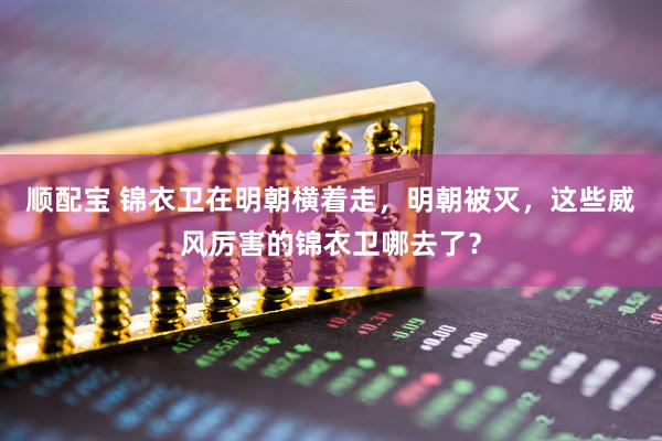 顺配宝 锦衣卫在明朝横着走，明朝被灭，这些威风厉害的锦衣卫哪去了？