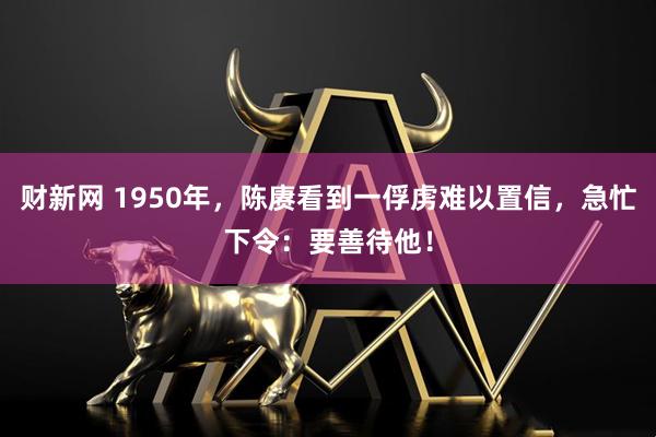 财新网 1950年，陈赓看到一俘虏难以置信，急忙下令：要善待他！