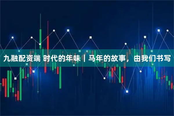 九融配资端 时代的年味｜马年的故事，由我们书写
