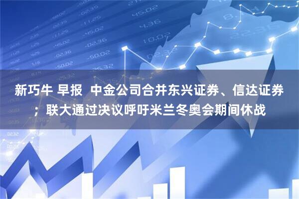 新巧牛 早报  中金公司合并东兴证券、信达证券；联大通过决议呼吁米兰冬奥会期间休战