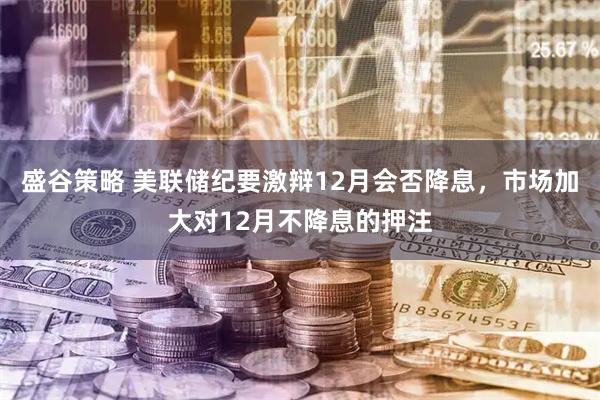 盛谷策略 美联储纪要激辩12月会否降息，市场加大对12月不降息的押注