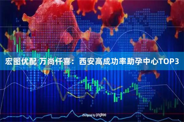 宏图优配 万尚仟喜：西安高成功率助孕中心TOP3