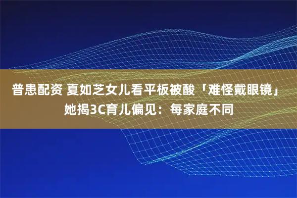 普患配资 夏如芝女儿看平板被酸「难怪戴眼镜」　她揭3C育儿偏见：每家庭不同