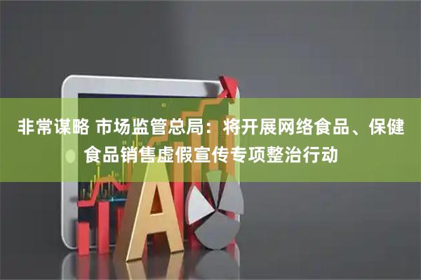 非常谋略 市场监管总局：将开展网络食品、保健食品销售虚假宣传专项整治行动