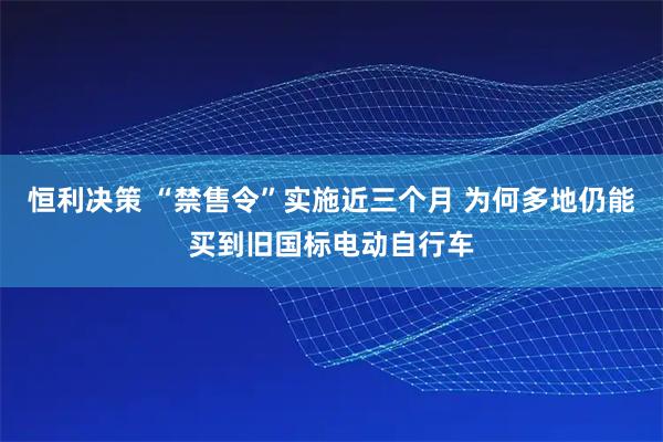 恒利决策 “禁售令”实施近三个月 为何多地仍能买到旧国标电动自行车