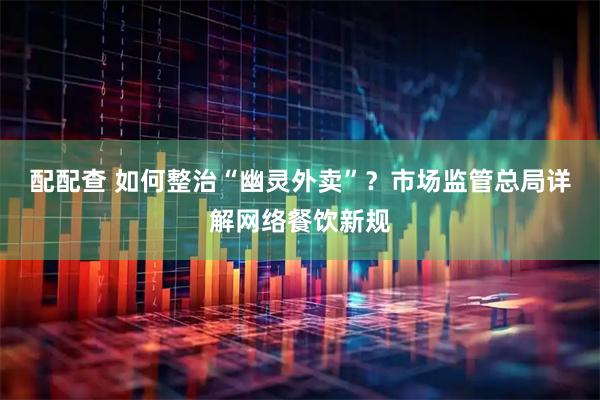 配配查 如何整治“幽灵外卖”？市场监管总局详解网络餐饮新规